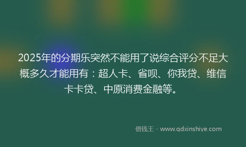 2025年的分期乐突然不能用了说综合评分不足大概多久才能用有：超人卡、省呗、你我贷、维信卡卡贷、中原消费金融等。