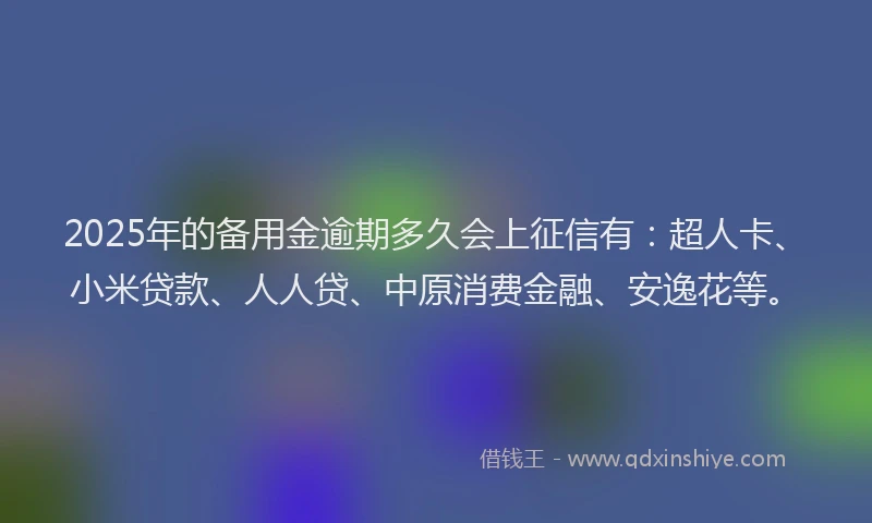 2025年的备用金逾期多久会上征信有：超人卡、小米贷款、人人贷、中原消费金融、安逸花等。