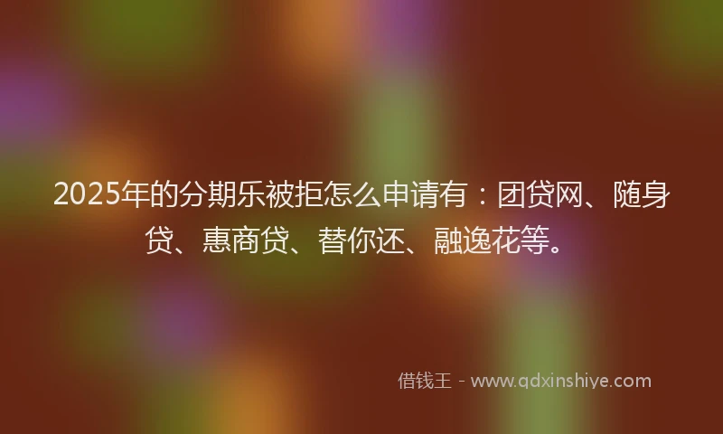2025年的分期乐被拒怎么申请有：团贷网、随身贷、惠商贷、替你还、融逸花等。
