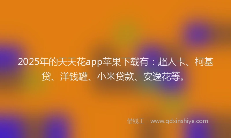 2025年的天天花app苹果下载有：超人卡、柯基贷、洋钱罐、小米贷款、安逸花等。
