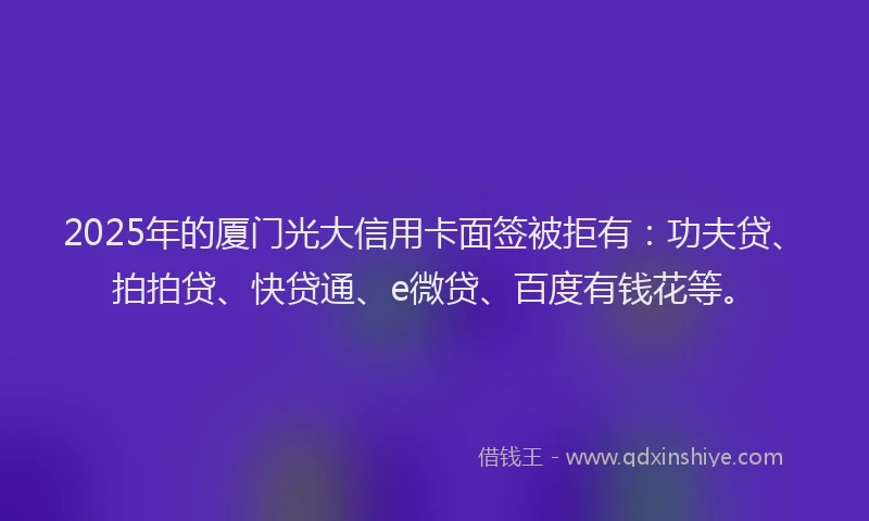 2025年的厦门光大信用卡面签被拒有：功夫贷、拍拍贷、快贷通、e微贷、百度有钱花等。