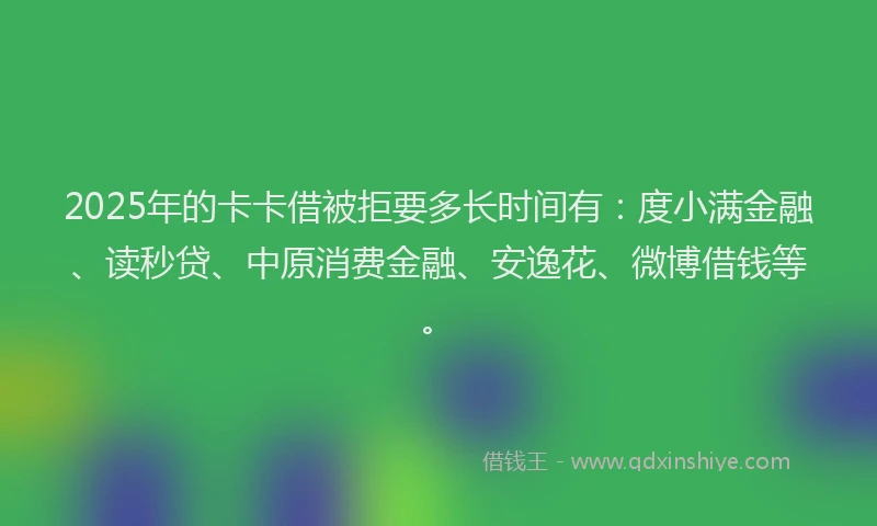2025年的卡卡借被拒要多长时间有：度小满金融、读秒贷、中原消费金融、安逸花、微博借钱等。