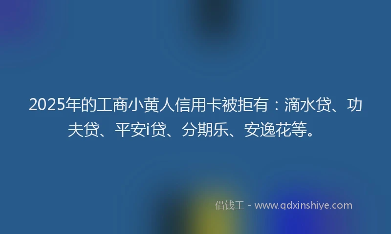 2025年的工商小黄人信用卡被拒有：滴水贷、功夫贷、平安i贷、分期乐、安逸花等。