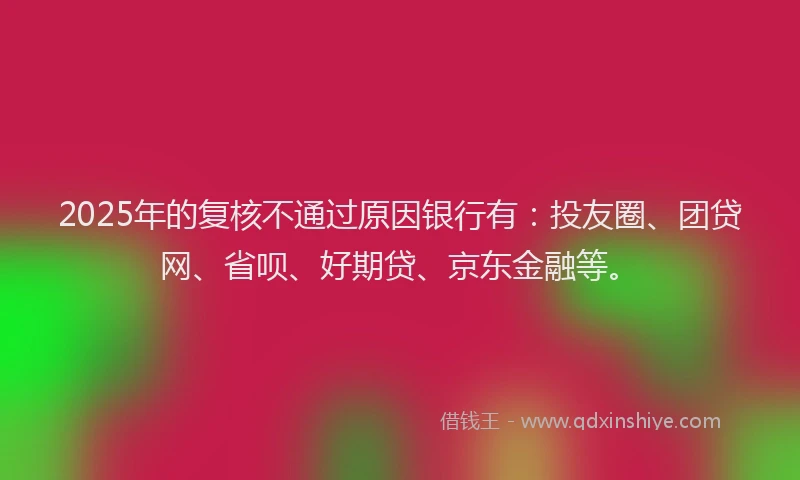 2025年的复核不通过原因银行有：投友圈、团贷网、省呗、好期贷、京东金融等。