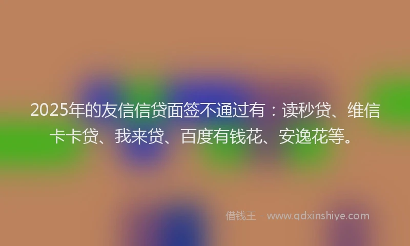 2025年的友信信贷面签不通过有：读秒贷、维信卡卡贷、我来贷、百度有钱花、安逸花等。
