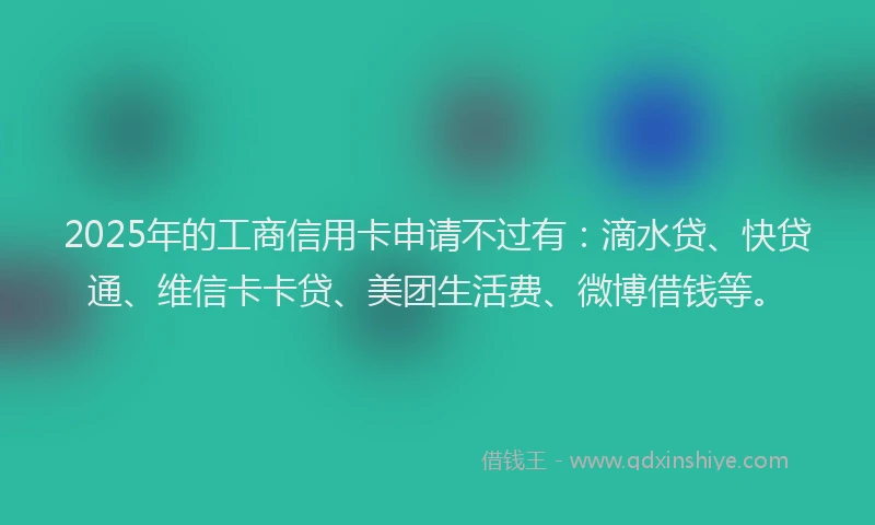 2025年的工商信用卡申请不过有：滴水贷、快贷通、维信卡卡贷、美团生活费、微博借钱等。