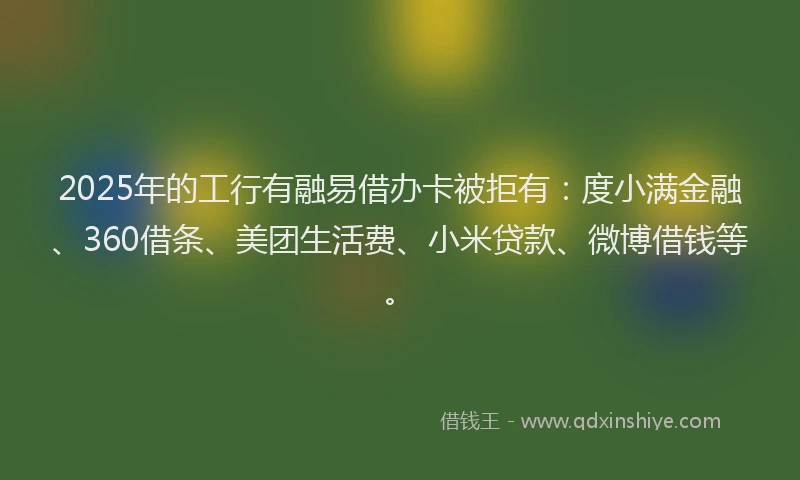 2025年的工行有融易借办卡被拒有：度小满金融、360借条、美团生活费、小米贷款、微博借钱等。