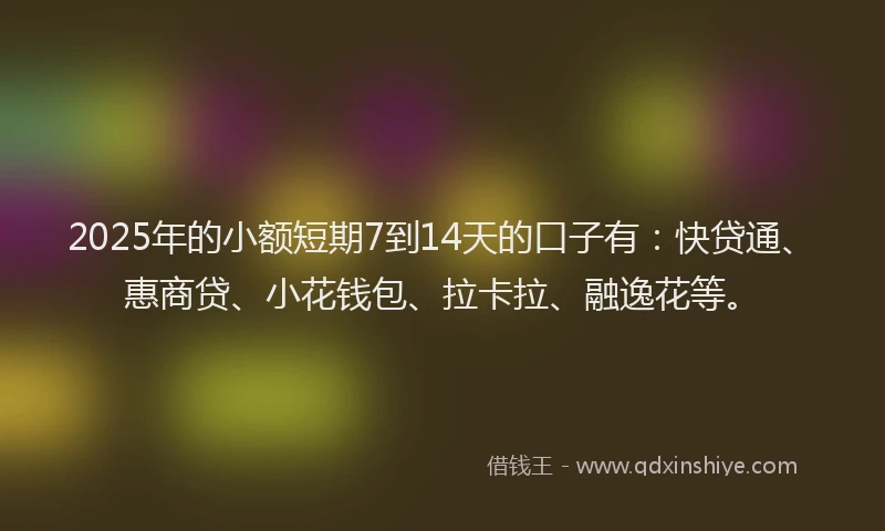2025年的小额短期7到14天的口子有：快贷通、惠商贷、小花钱包、拉卡拉、融逸花等。