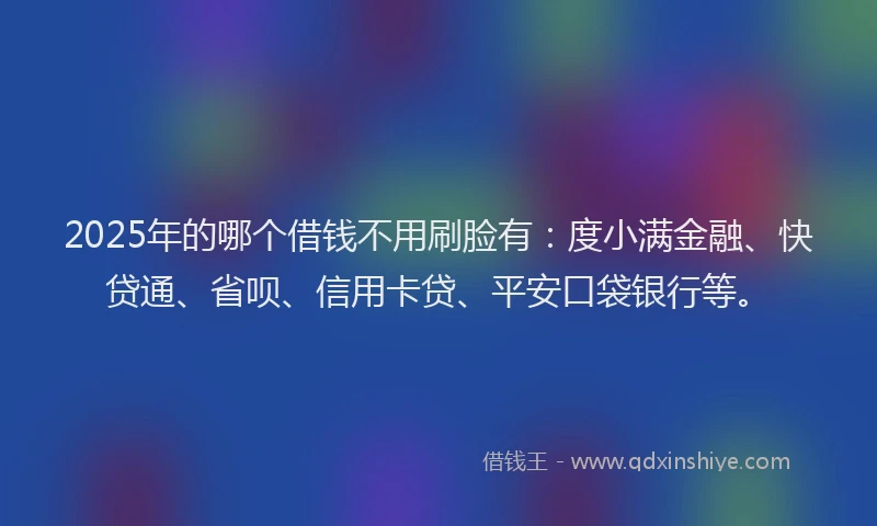 2025年的哪个借钱不用刷脸有：度小满金融、快贷通、省呗、信用卡贷、平安口袋银行等。