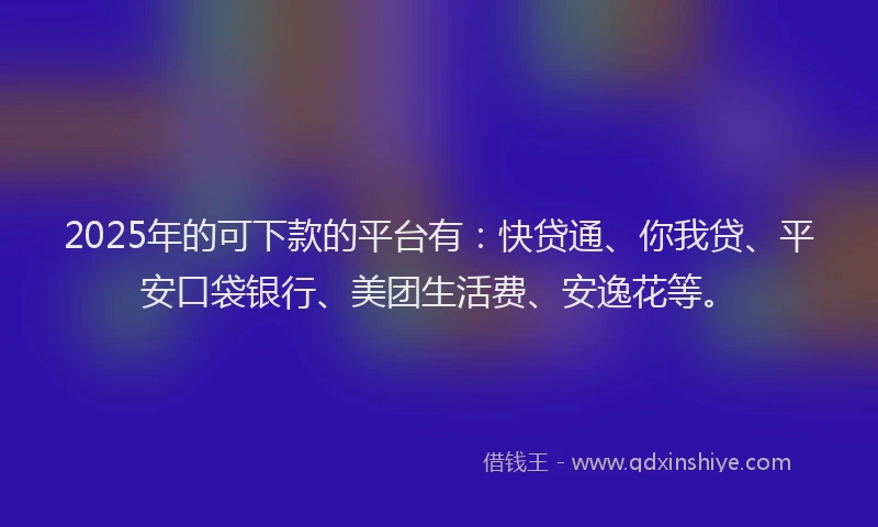 2025年的可下款的平台有：快贷通、你我贷、平安口袋银行、美团生活费、安逸花等。
