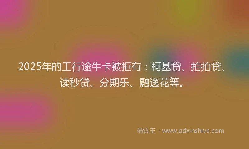 2025年的工行途牛卡被拒有：柯基贷、拍拍贷、读秒贷、分期乐、融逸花等。