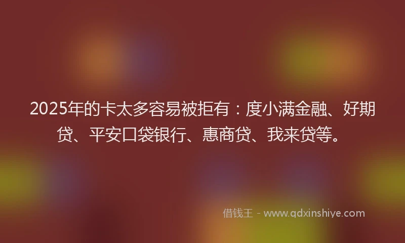 2025年的卡太多容易被拒有：度小满金融、好期贷、平安口袋银行、惠商贷、我来贷等。
