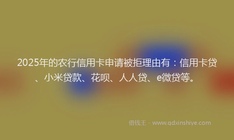 2025年的农行信用卡申请被拒理由有：信用卡贷、小米贷款、花呗、人人贷、e微贷等。
