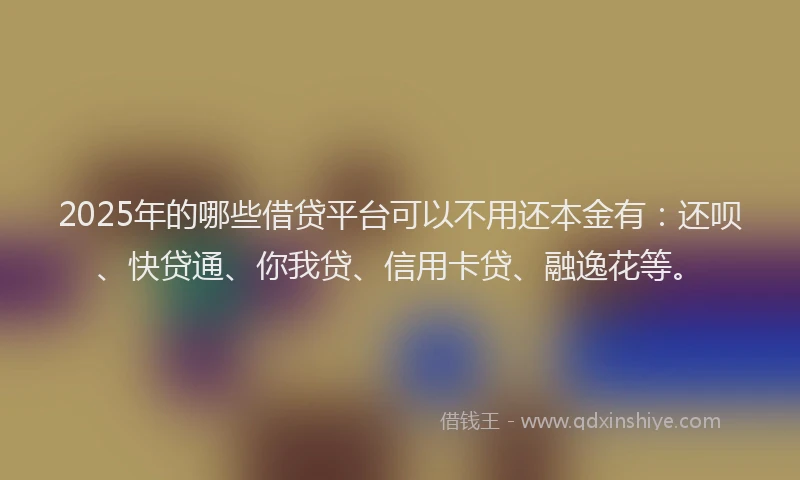 2025年的哪些借贷平台可以不用还本金有：还呗、快贷通、你我贷、信用卡贷、融逸花等。