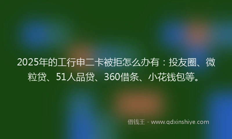 2025年的工行申二卡被拒怎么办有：投友圈、微粒贷、51人品贷、360借条、小花钱包等。