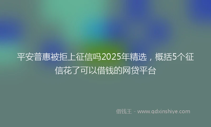 平安普惠被拒上征信吗2025年精选，概括5个征信花了可以借钱的网贷平台