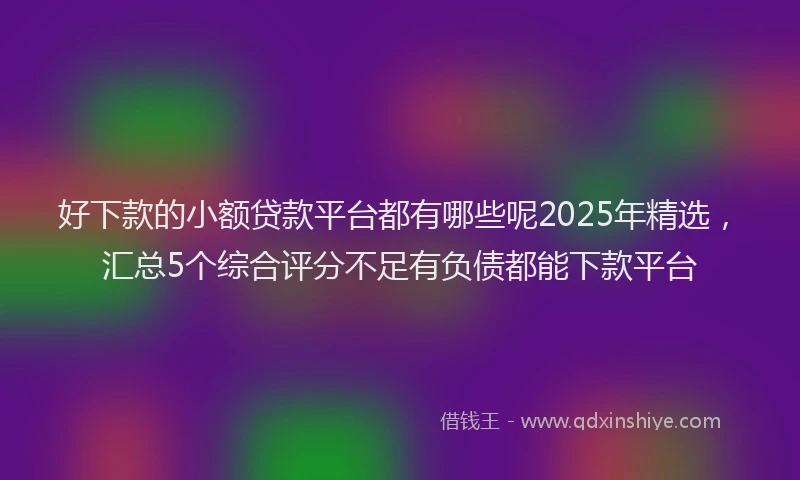 好下款的小额贷款平台都有哪些呢2025年精选，汇总5个综合评分不足有负债都能下款平台