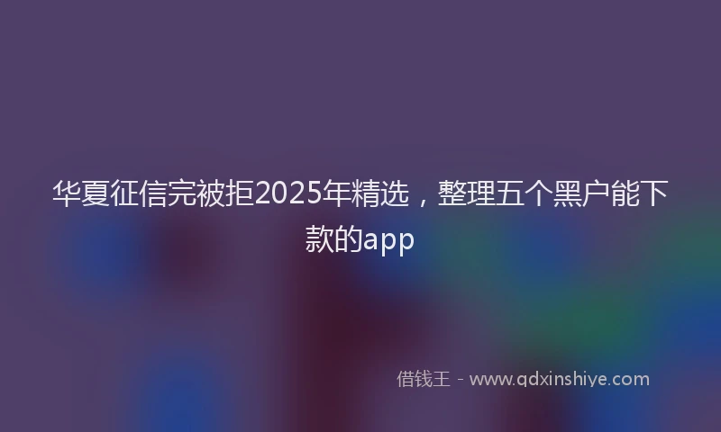 华夏征信完被拒2025年精选，整理五个黑户能下款的app