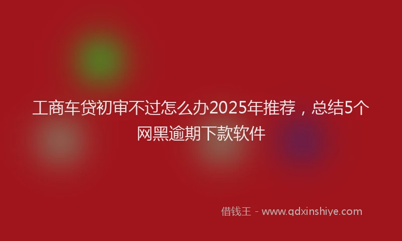 工商车贷初审不过怎么办2025年推荐，总结5个网黑逾期下款软件