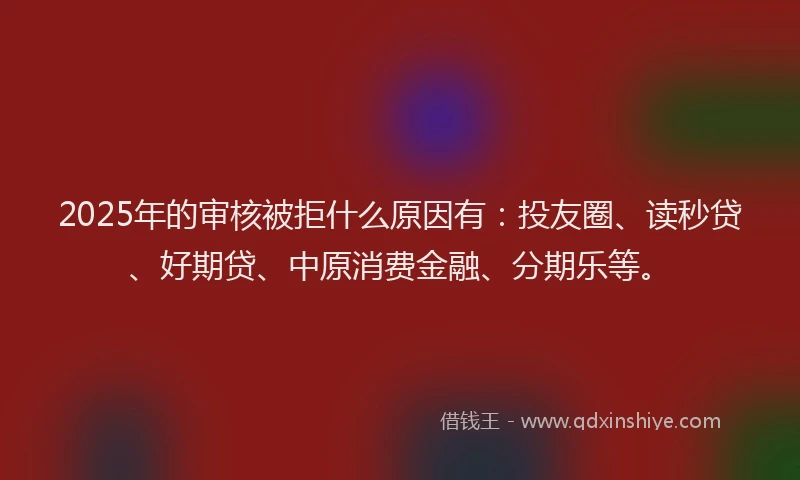 2025年的审核被拒什么原因有：投友圈、读秒贷、好期贷、中原消费金融、分期乐等。