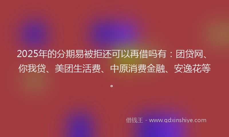 2025年的分期易被拒还可以再借吗有：团贷网、你我贷、美团生活费、中原消费金融、安逸花等。