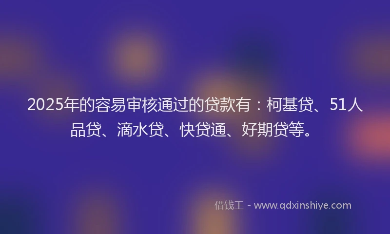 2025年的容易审核通过的贷款有：柯基贷、51人品贷、滴水贷、快贷通、好期贷等。