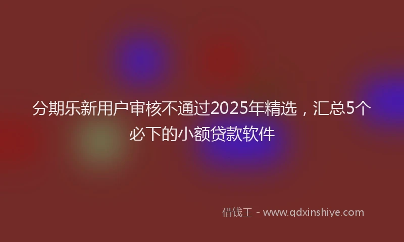 分期乐新用户审核不通过2025年精选，汇总5个必下的小额贷款软件