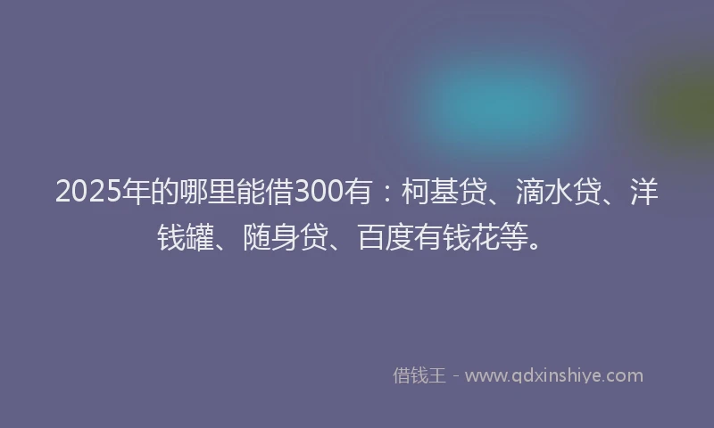 2025年的哪里能借300有：柯基贷、滴水贷、洋钱罐、随身贷、百度有钱花等。