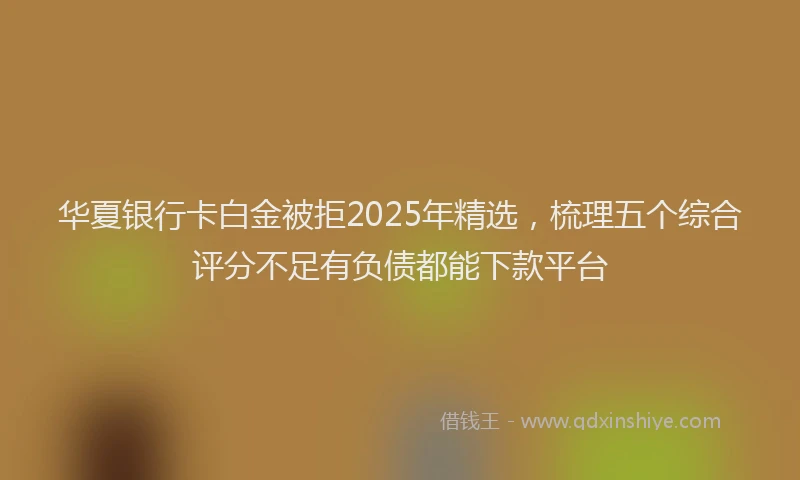 华夏银行卡白金被拒2025年精选，梳理五个综合评分不足有负债都能下款平台