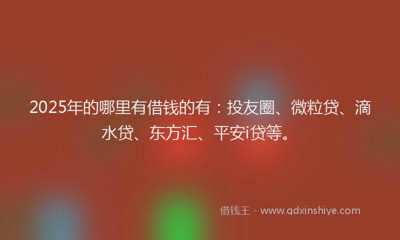 2025年的哪里有借钱的有：投友圈、微粒贷、滴水贷、东方汇、平安i贷等。