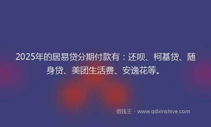 2025年的居易贷分期付款有：还呗、柯基贷、随身贷、美团生活费、安逸花等。