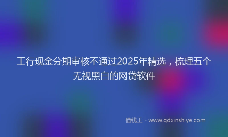 工行现金分期审核不通过2025年精选，梳理五个无视黑白的网贷软件