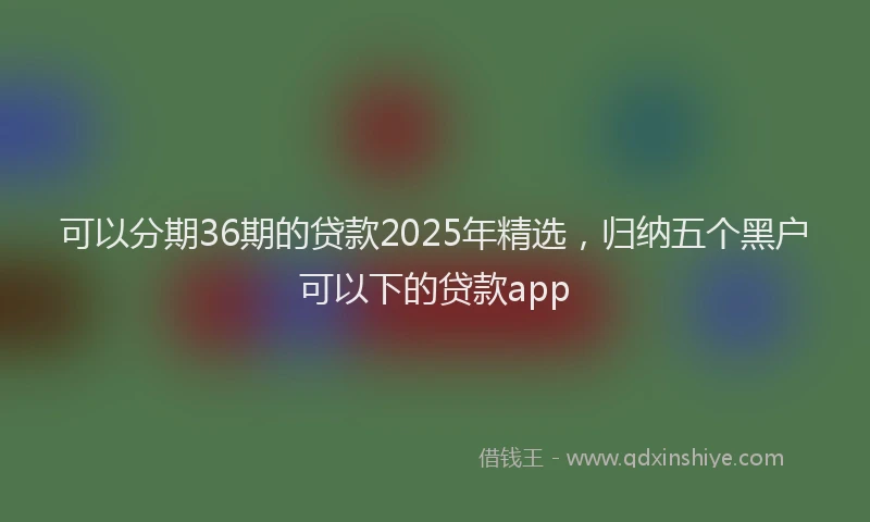 可以分期36期的贷款2025年精选，归纳五个黑户可以下的贷款app