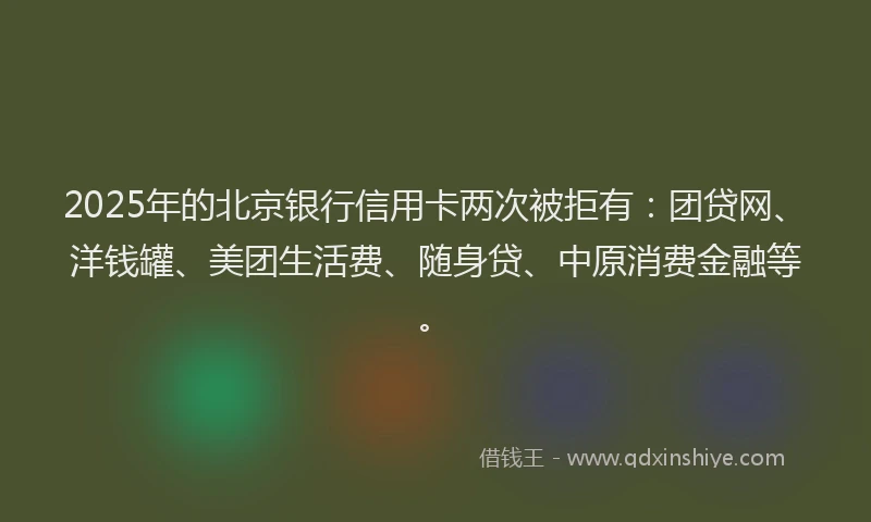 2025年的北京银行信用卡两次被拒有：团贷网、洋钱罐、美团生活费、随身贷、中原消费金融等。