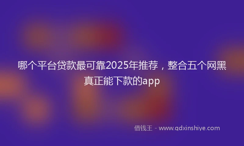 哪个平台贷款最可靠2025年推荐，整合五个网黑真正能下款的app