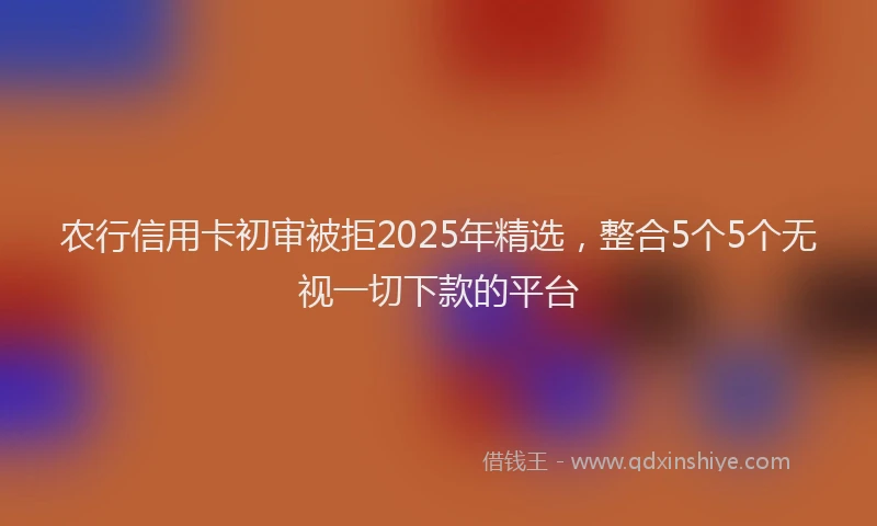 农行信用卡初审被拒2025年精选，整合5个5个无视一切下款的平台