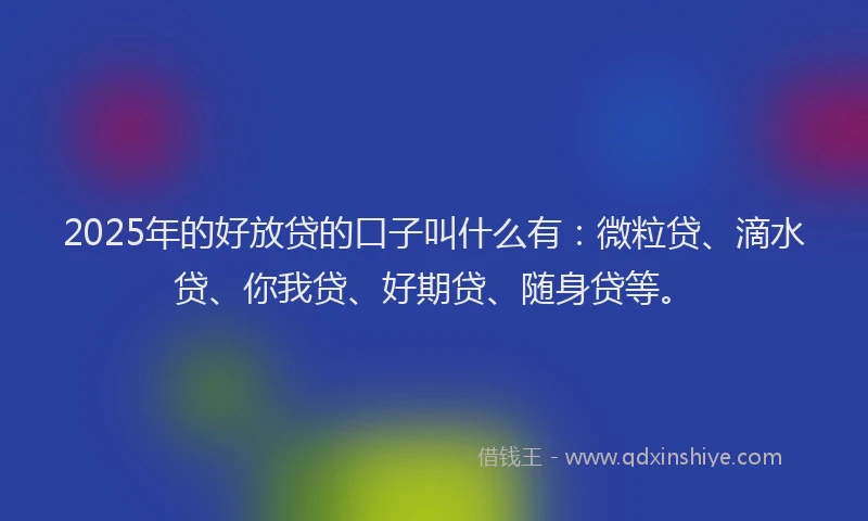 2025年的好放贷的口子叫什么有：微粒贷、滴水贷、你我贷、好期贷、随身贷等。