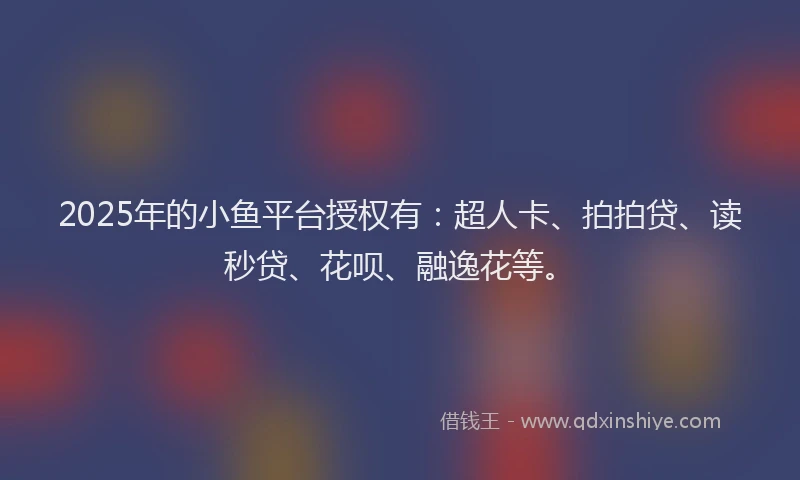 2025年的小鱼平台授权有：超人卡、拍拍贷、读秒贷、花呗、融逸花等。