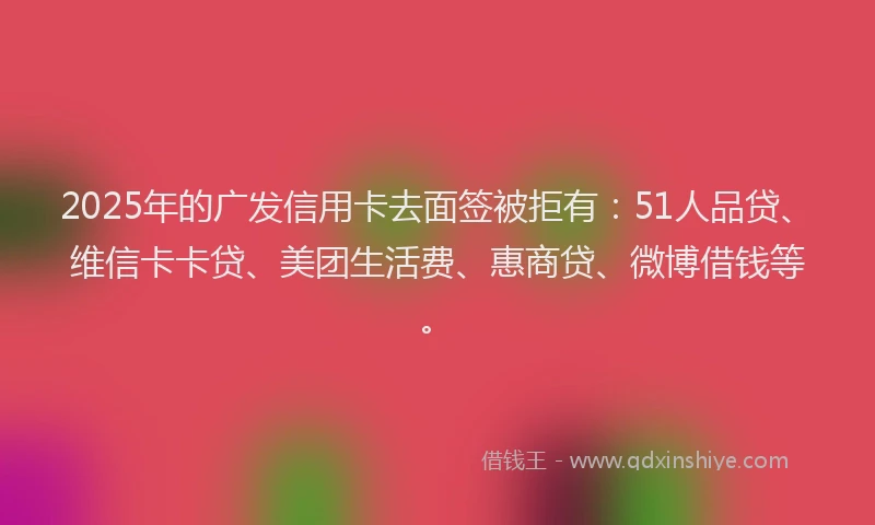 2025年的广发信用卡去面签被拒有：51人品贷、维信卡卡贷、美团生活费、惠商贷、微博借钱等。
