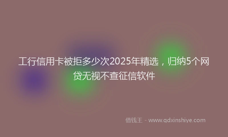 工行信用卡被拒多少次2025年精选，归纳5个网贷无视不查征信软件