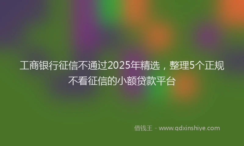 工商银行征信不通过2025年精选，整理5个正规不看征信的小额贷款平台