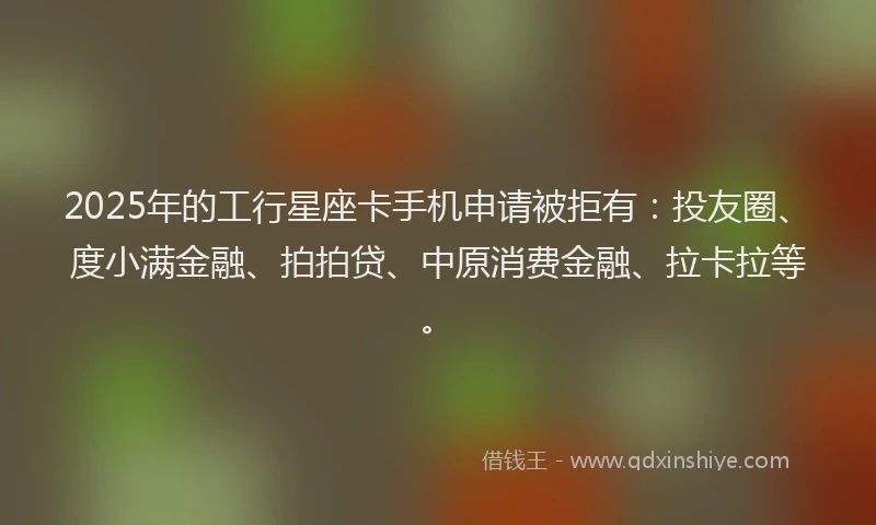 2025年的工行星座卡手机申请被拒有：投友圈、度小满金融、拍拍贷、中原消费金融、拉卡拉等。