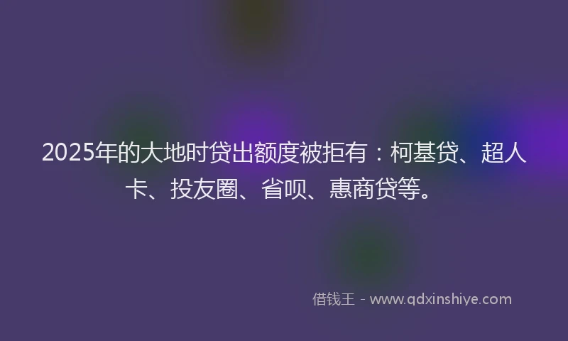 2025年的大地时贷出额度被拒有：柯基贷、超人卡、投友圈、省呗、惠商贷等。