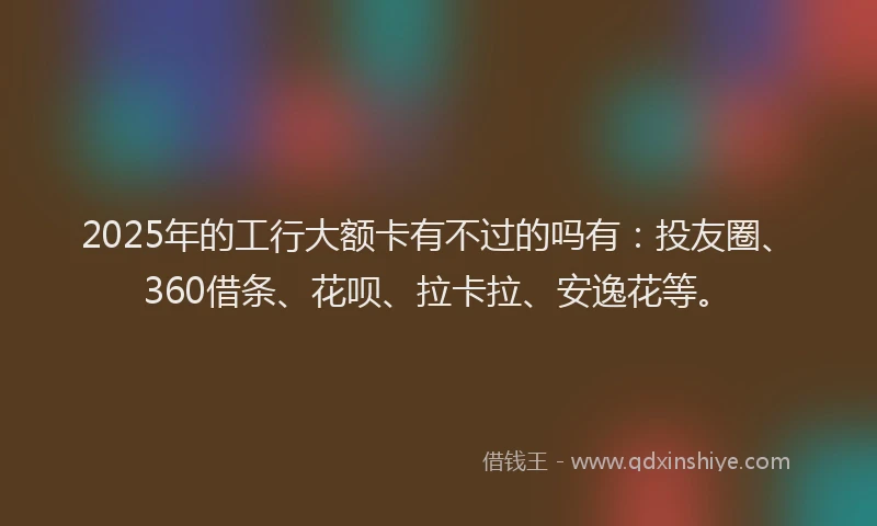 2025年的工行大额卡有不过的吗有：投友圈、360借条、花呗、拉卡拉、安逸花等。