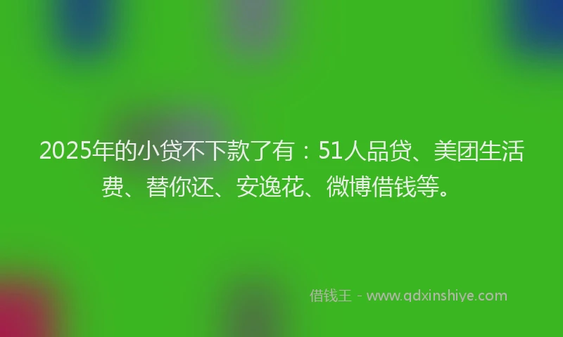 2025年的小贷不下款了有：51人品贷、美团生活费、替你还、安逸花、微博借钱等。