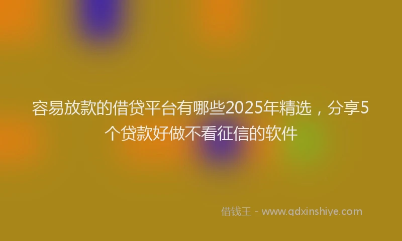 容易放款的借贷平台有哪些2025年精选，分享5个贷款好做不看征信的软件