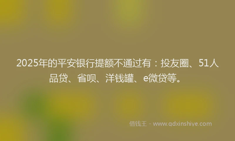 2025年的平安银行提额不通过有：投友圈、51人品贷、省呗、洋钱罐、e微贷等。