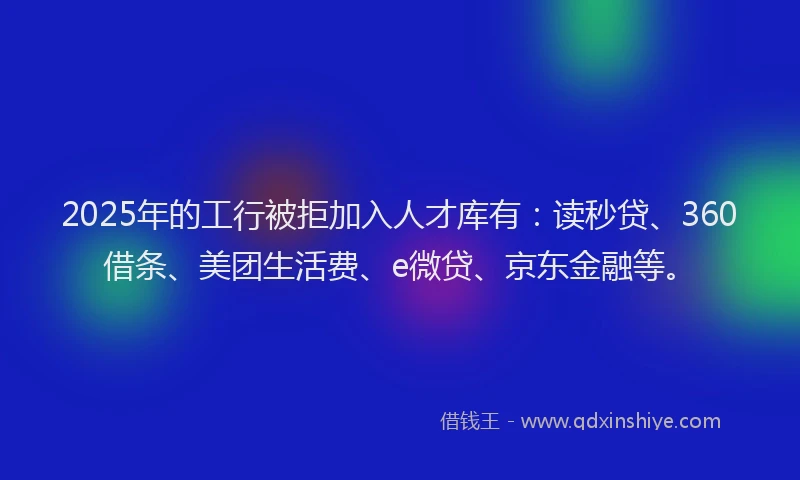 2025年的工行被拒加入人才库有：读秒贷、360借条、美团生活费、e微贷、京东金融等。