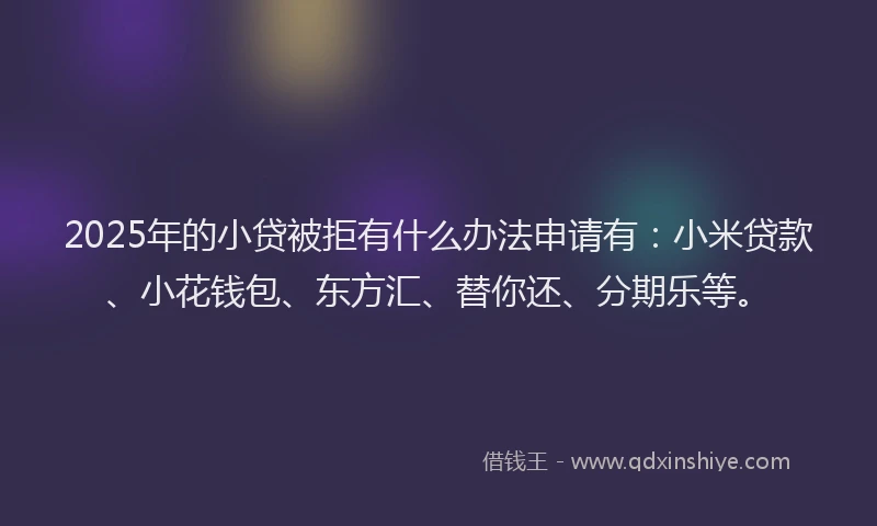 2025年的小贷被拒有什么办法申请有：小米贷款、小花钱包、东方汇、替你还、分期乐等。