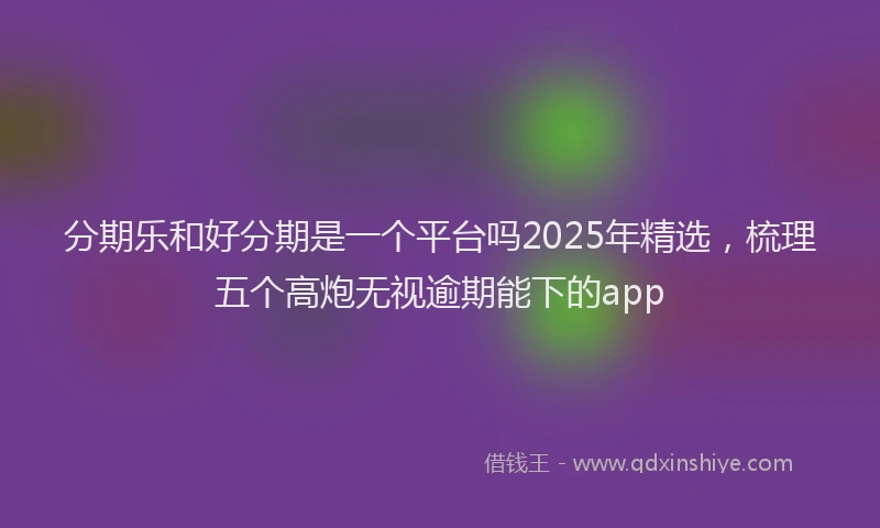 分期乐和好分期是一个平台吗2025年精选，梳理五个高炮无视逾期能下的app